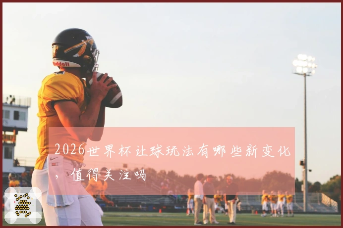 2026世界杯让球玩法有哪些新变化，值得关注吗