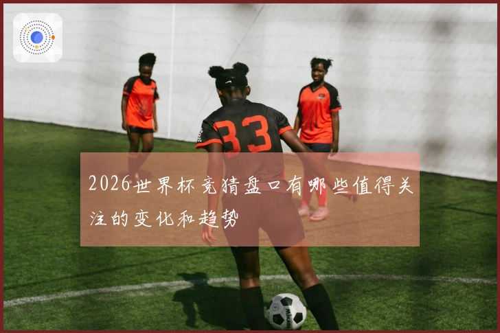 2026世界杯竞猜盘口有哪些值得关注的变化和趋势